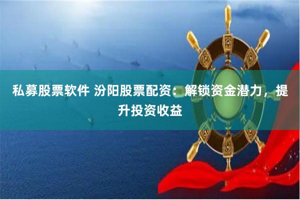 私募股票软件 汾阳股票配资：解锁资金潜力，提升投资收益