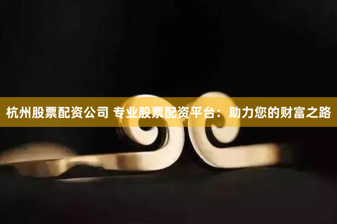杭州股票配资公司 专业股票配资平台：助力您的财富之路