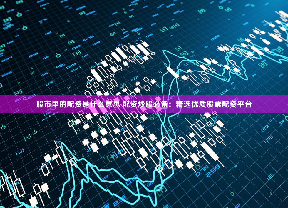 股市里的配资是什么意思 配资炒股必备：精选优质股票配资平台