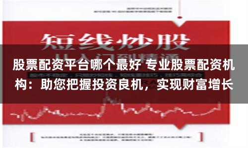 股票配资平台哪个最好 专业股票配资机构：助您把握投资良机，实现财富增长