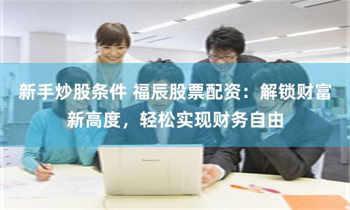 新手炒股条件 福辰股票配资：解锁财富新高度，轻松实现财务自由