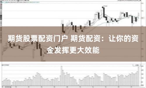 期货股票配资门户 期货配资：让你的资金发挥更大效能