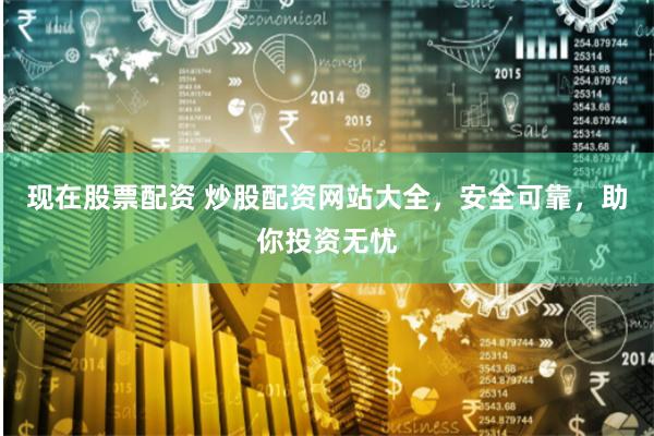 现在股票配资 炒股配资网站大全，安全可靠，助你投资无忧