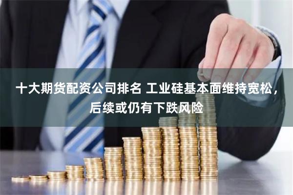 十大期货配资公司排名 工业硅基本面维持宽松，后续或仍有下跌风险