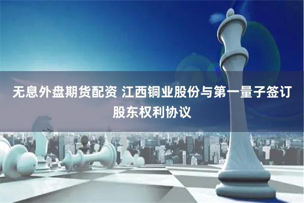 无息外盘期货配资 江西铜业股份与第一量子签订股东权利协议
