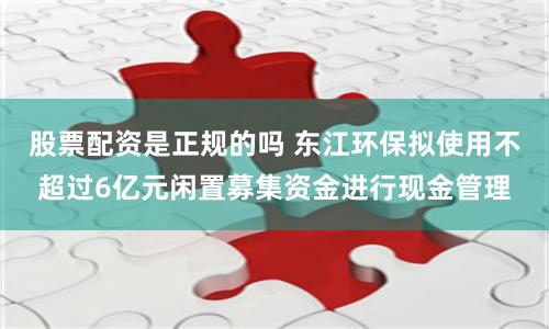 股票配资是正规的吗 东江环保拟使用不超过6亿元闲置募集资金进行现金管理