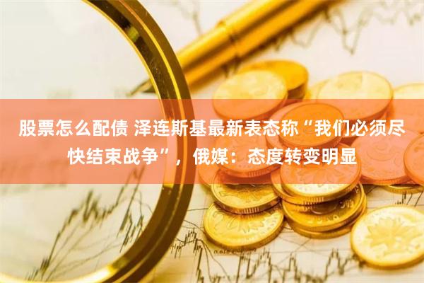 股票怎么配债 泽连斯基最新表态称“我们必须尽快结束战争”，俄媒：态度转变明显