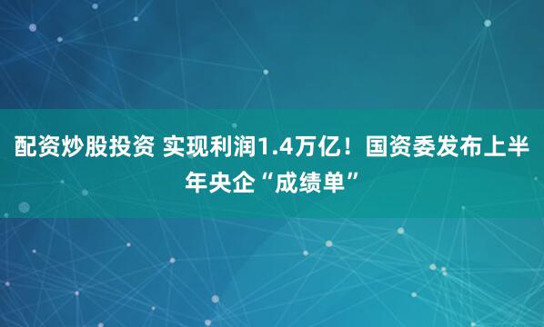 配资炒股投资 实现利润1.4万亿！国资委发布上半年央企“成绩单”