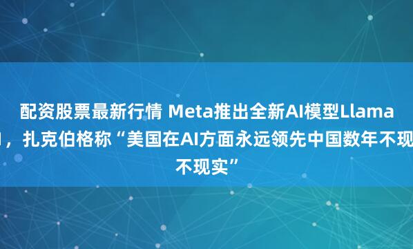 配资股票最新行情 Meta推出全新AI模型Llama 3.1，扎克伯格称“美国在AI方面永远领先中国数年不现实”