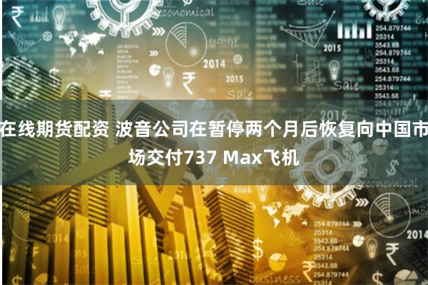 在线期货配资 波音公司在暂停两个月后恢复向中国市场交付737 Max飞机