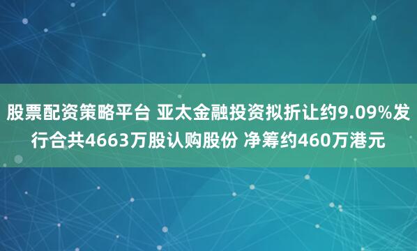股票配资策略平台 亚太金融投资拟折让约9.09%发行合共4663万股认购股份 净筹约460万港元