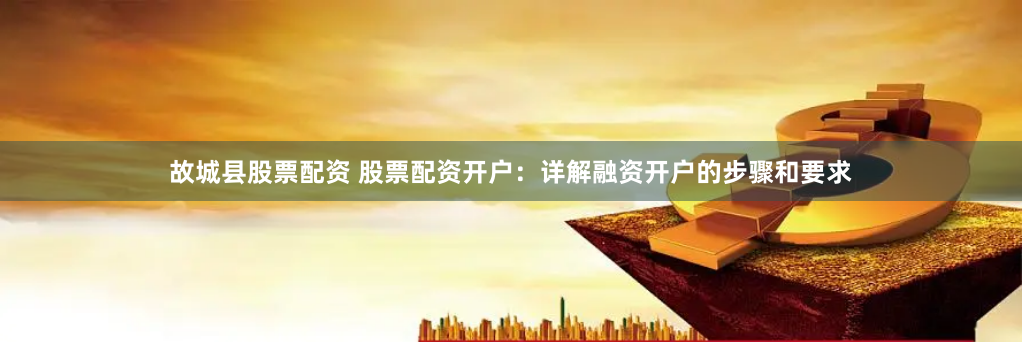 故城县股票配资 股票配资开户：详解融资开户的步骤和要求