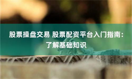 股票操盘交易 股票配资平台入门指南：了解基础知识