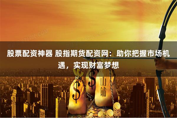 股票配资神器 股指期货配资网：助你把握市场机遇，实现财富梦想