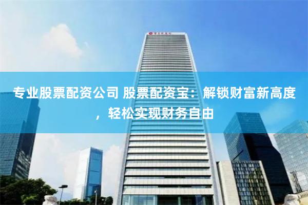 专业股票配资公司 股票配资宝：解锁财富新高度，轻松实现财务自由