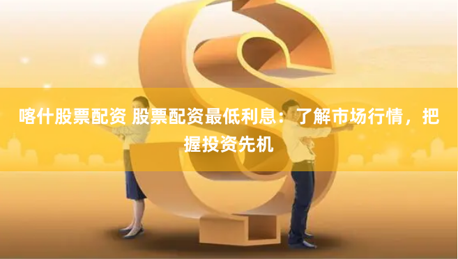 喀什股票配资 股票配资最低利息：了解市场行情，把握投资先机