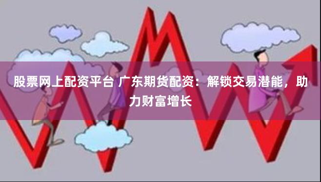 股票网上配资平台 广东期货配资：解锁交易潜能，助力财富增长