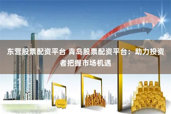 东营股票配资平台 青岛股票配资平台：助力投资者把握市场机遇