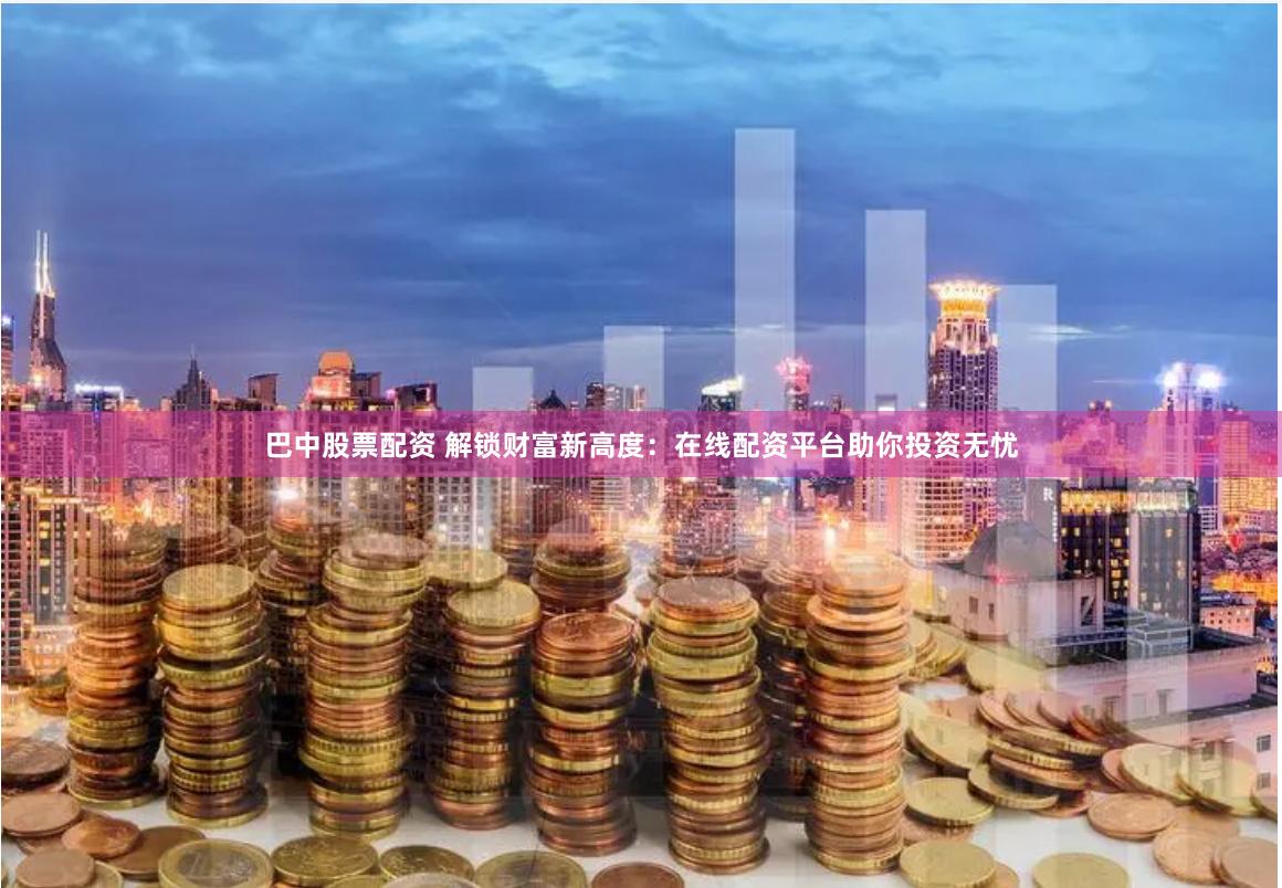 巴中股票配资 解锁财富新高度：在线配资平台助你投资无忧