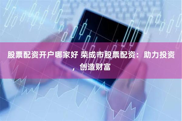 股票配资开户哪家好 荣成市股票配资：助力投资，创造财富