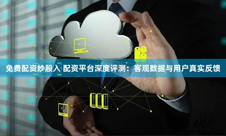 免费配资炒股入 配资平台深度评测：客观数据与用户真实反馈