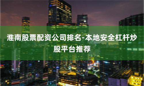 淮南股票配资公司排名-本地安全杠杆炒股平台推荐