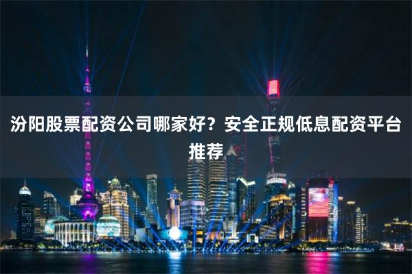 汾阳股票配资公司哪家好？安全正规低息配资平台推荐